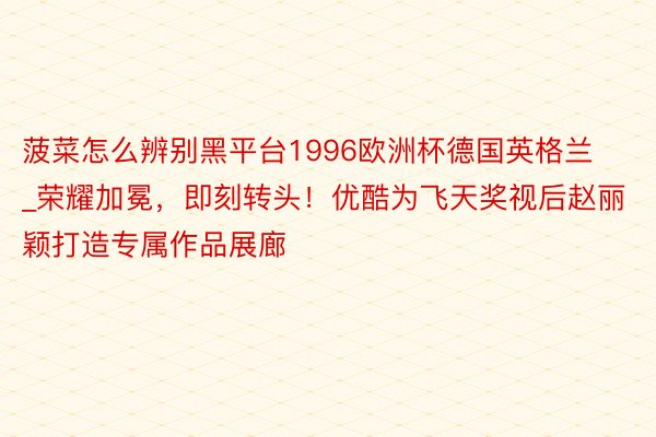 菠菜怎么辨别黑平台1996欧洲杯德国英格兰_荣耀加冕，即刻转头！优酷为飞天奖视后赵丽颖打造专属作品展廊