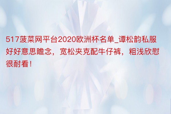 517菠菜网平台2020欧洲杯名单_谭松韵私服好好意思瞻念，宽松夹克配牛仔裤，粗浅欣慰很耐看！