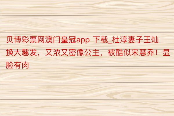 贝博彩票网澳门皇冠app 下载_杜淳妻子王灿换大鬈发，又浓又密像公主，被酷似宋慧乔！显脸有肉