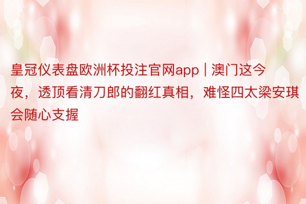 皇冠仪表盘欧洲杯投注官网app | 澳门这今夜，透顶看清刀郎的翻红真相，难怪四太梁安琪会随心支握