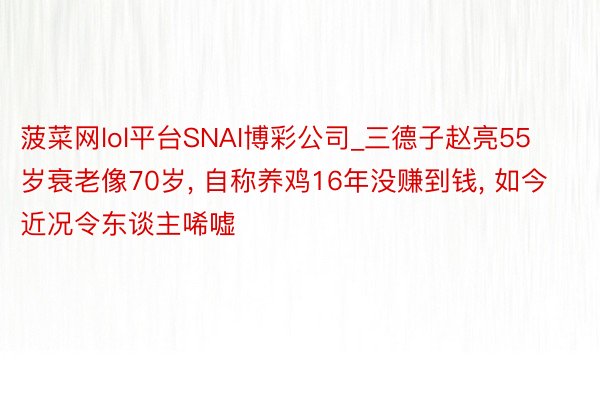 菠菜网lol平台SNAI博彩公司_三德子赵亮55岁衰老像70岁, 自称养鸡16年没赚到钱, 如今近况令东谈主唏嘘