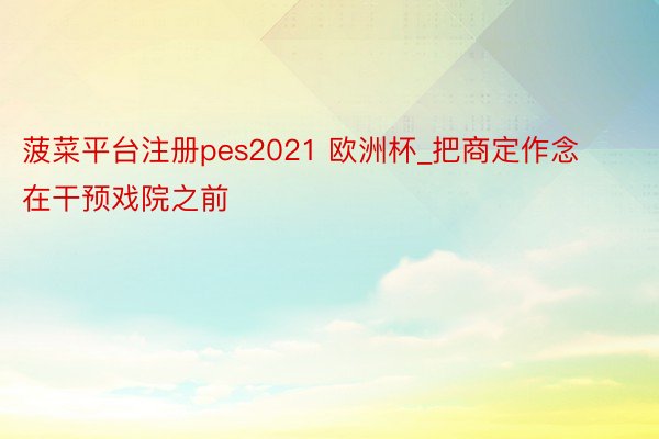 菠菜平台注册pes2021 欧洲杯_把商定作念在干预戏院之前