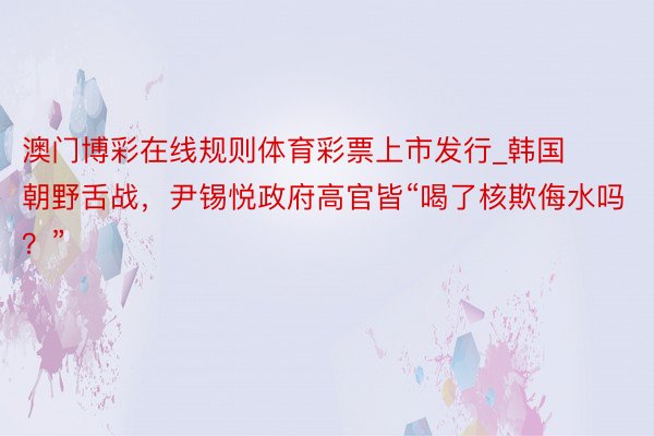 澳门博彩在线规则体育彩票上市发行_韩国朝野舌战，尹锡悦政府高官皆“喝了核欺侮水吗？”