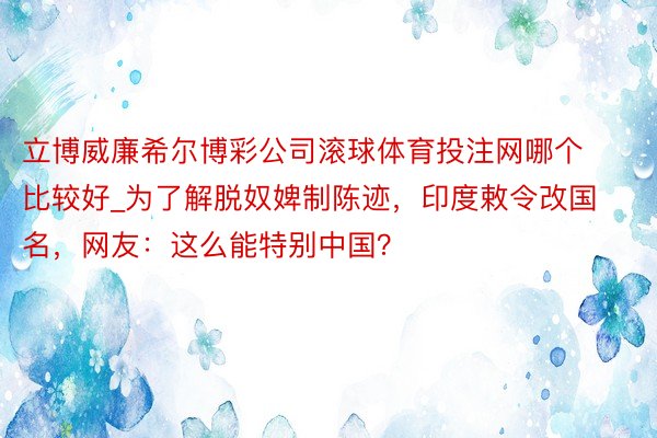 立博威廉希尔博彩公司滚球体育投注网哪个比较好_为了解脱奴婢制陈迹，印度敕令改国名，网友：这么能特别中国？