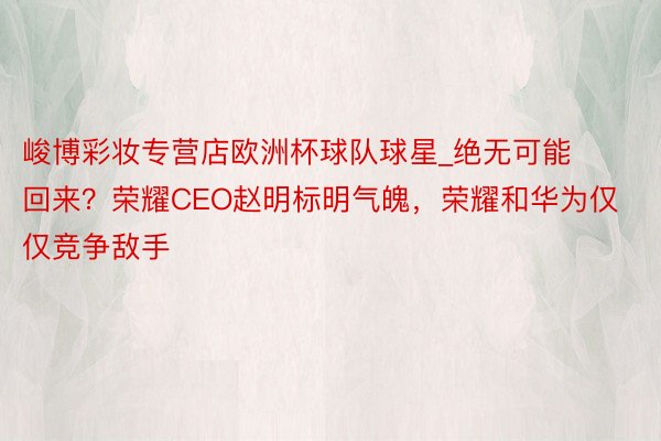 峻博彩妆专营店欧洲杯球队球星_绝无可能回来？荣耀CEO赵明标明气魄，荣耀和华为仅仅竞争敌手