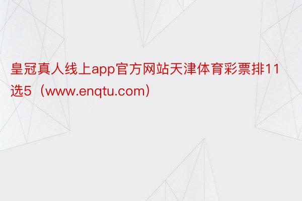 皇冠真人线上app官方网站天津体育彩票排11选5（www.enqtu.com）