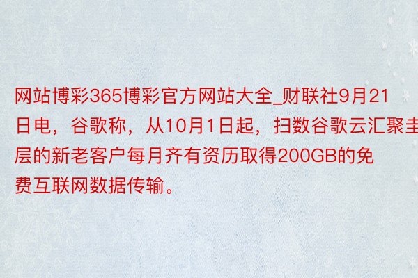 网站博彩365博彩官方网站大全_财联社9月21日电，谷歌称，从10月1日起，扫数谷歌云汇聚圭臬层的新老客户每月齐有资历取得200GB的免费互联网数据传输。