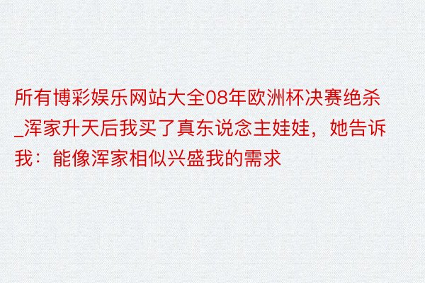 所有博彩娱乐网站大全08年欧洲杯决赛绝杀_浑家升天后我买了真东说念主娃娃，她告诉我：能像浑家相似兴盛我的需求