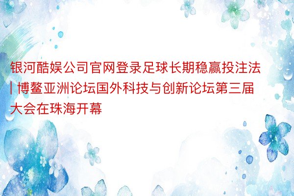 银河酷娱公司官网登录足球长期稳赢投注法 | 博鳌亚洲论坛国外科技与创新论坛第三届大会在珠海开幕