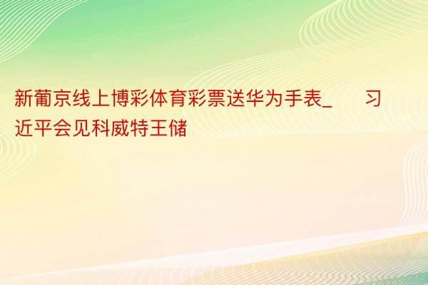 新葡京线上博彩体育彩票送华为手表_     习近平会见科威特王储