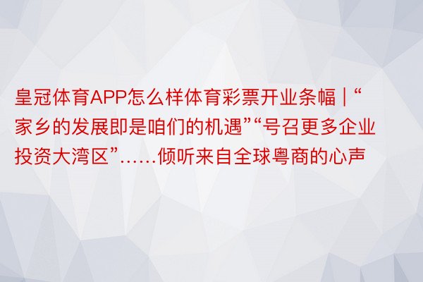 皇冠体育APP怎么样体育彩票开业条幅 | “家乡的发展即是咱们的机遇”“号召更多企业投资大湾区”……倾听来自全球粤商的心声