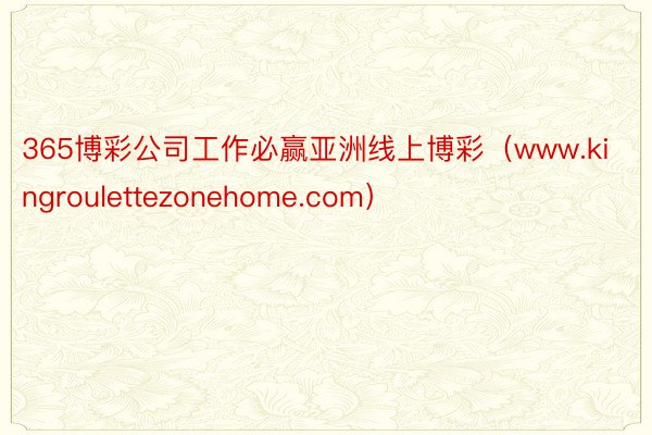 365博彩公司工作必赢亚洲线上博彩（www.kingroulettezonehome.com）