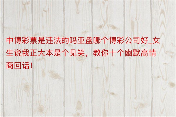 中博彩票是违法的吗亚盘哪个博彩公司好_女生说我正大本是个见笑，教你十个幽默高情商回话！