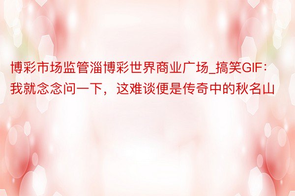 博彩市场监管淄博彩世界商业广场_搞笑GIF：我就念念问一下，这难谈便是传奇中的秋名山