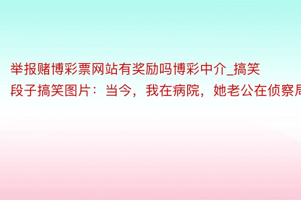 举报赌博彩票网站有奖励吗博彩中介_搞笑段子搞笑图片：当今，我在病院，她老公在侦察局