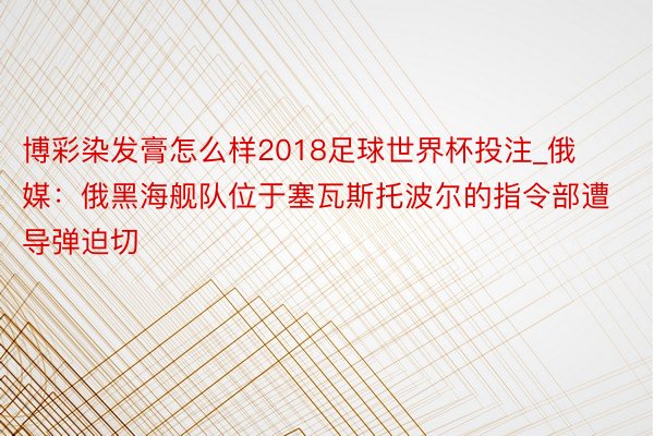 博彩染发膏怎么样2018足球世界杯投注_俄媒：俄黑海舰队位于塞瓦斯托波尔的指令部遭导弹迫切