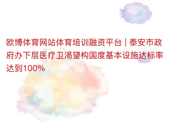 欧博体育网站体育培训融资平台 | 泰安市政府办下层医疗卫渴望构国度基本设施达标率达到100%