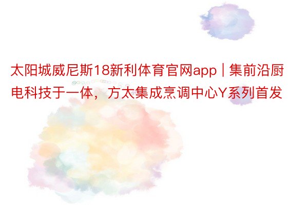 太阳城威尼斯18新利体育官网app | 集前沿厨电科技于一体，方太集成烹调中心Y系列首发