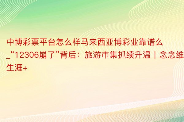 中博彩票平台怎么样马来西亚博彩业靠谱么_“12306崩了”背后：旅游市集抓续升温｜念念维生涯+