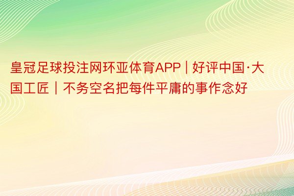 皇冠足球投注网环亚体育APP | 好评中国·大国工匠｜不务空名把每件平庸的事作念好